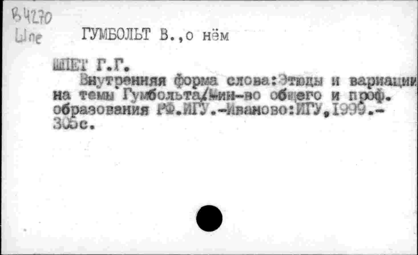 ﻿Я»Ч1%>
ГУМБОЛЬТ В.,о нём
ШПЕТ Г. Г.
Внутренняя форт слова: -тюда и вариа на тема Г^мбольта/^ии-во общего и проф. образования РФ.ИГУ. -ия«шозо: ИГУ . I .-305с.